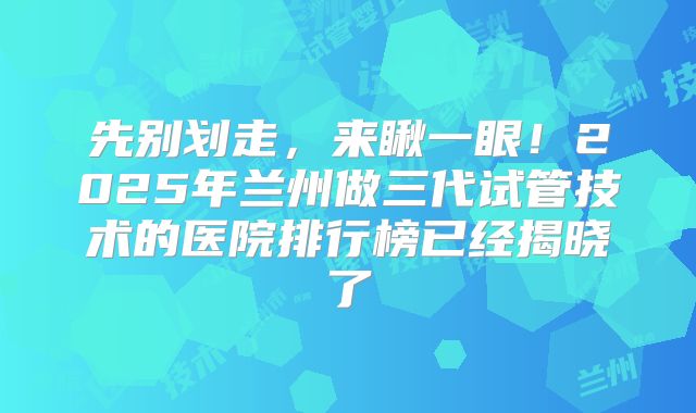 先别划走，来瞅一眼！2025年兰州做三代试管技术的医院排行榜已经揭晓了