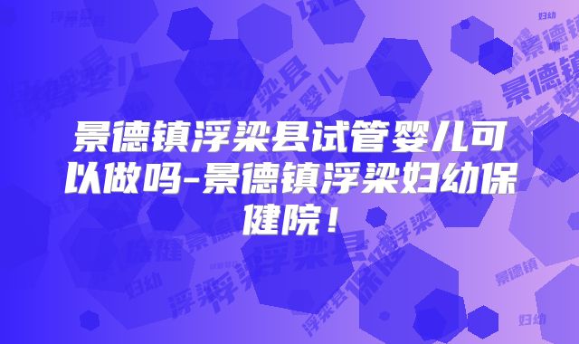 景德镇浮梁县试管婴儿可以做吗-景德镇浮梁妇幼保健院！