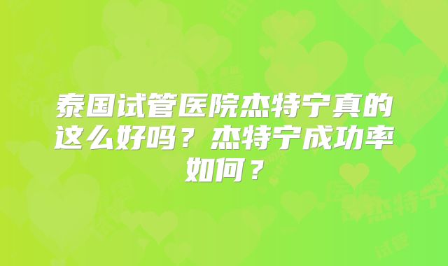 泰国试管医院杰特宁真的这么好吗？杰特宁成功率如何？
