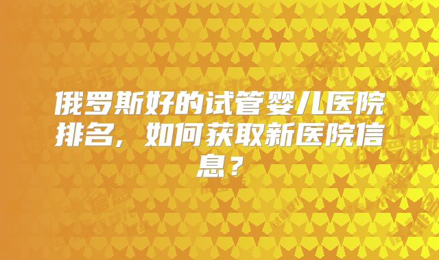 俄罗斯好的试管婴儿医院排名, 如何获取新医院信息？