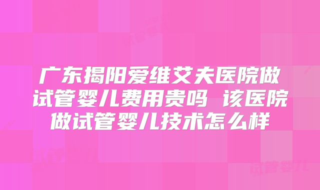 广东揭阳爱维艾夫医院做试管婴儿费用贵吗 该医院做试管婴儿技术怎么样