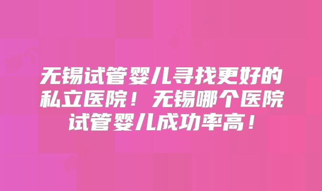 无锡试管婴儿寻找更好的私立医院！无锡哪个医院试管婴儿成功率高！