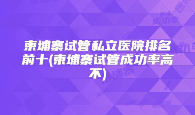 柬埔寨试管私立医院排名前十(柬埔寨试管成功率高不)