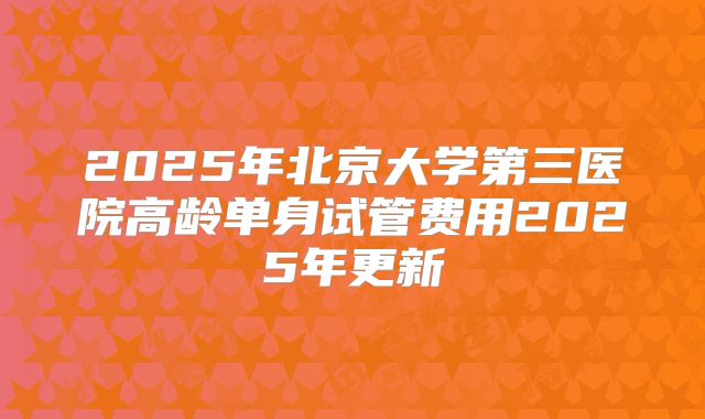 2025年北京大学第三医院高龄单身试管费用2025年更新