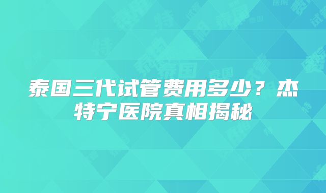 泰国三代试管费用多少？杰特宁医院真相揭秘