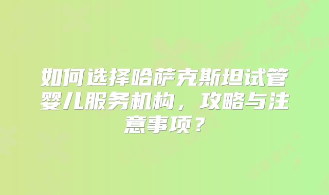 如何选择哈萨克斯坦试管婴儿服务机构，攻略与注意事项？