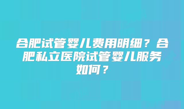 合肥试管婴儿费用明细？合肥私立医院试管婴儿服务如何？