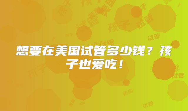 想要在美国试管多少钱?孩子也爱吃!