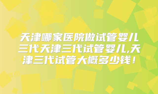天津哪家医院做试管婴儿三代天津三代试管婴儿,天津三代试管大概多少钱！
