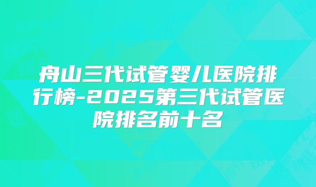 舟山三代试管婴儿医院排行榜-2025第三代试管医院排名前十名