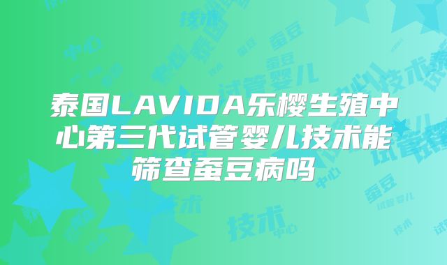 泰国LAVIDA乐樱生殖中心第三代试管婴儿技术能筛查蚕豆病吗