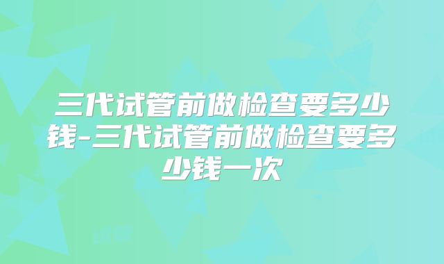 三代试管前做检查要多少钱-三代试管前做检查要多少钱一次
