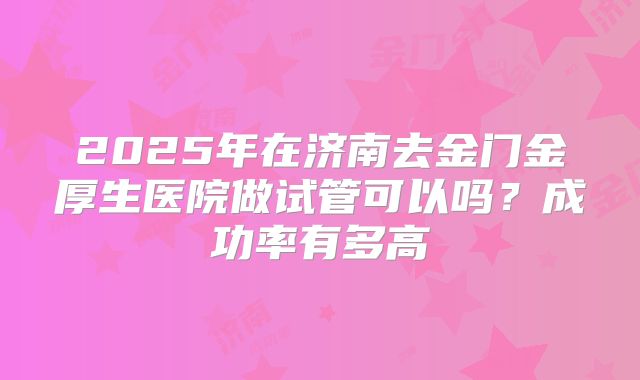 2025年在济南去金门金厚生医院做试管可以吗？成功率有多高