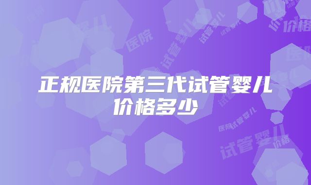 正规医院第三代试管婴儿价格多少