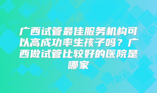 广西试管最佳服务机构可以高成功率生孩子吗？广西做试管比较好的医院是哪家