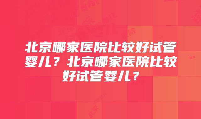 北京哪家医院比较好试管婴儿？北京哪家医院比较好试管婴儿？