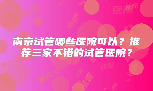 南京试管哪些医院可以？推荐三家不错的试管医院？
