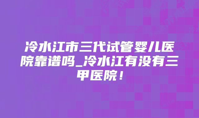 冷水江市三代试管婴儿医院靠谱吗_冷水江有没有三甲医院！