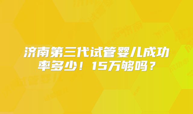 济南第三代试管婴儿成功率多少!15万够吗?