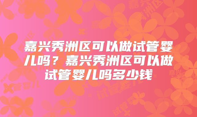 嘉兴秀洲区可以做试管婴儿吗？嘉兴秀洲区可以做试管婴儿吗多少钱