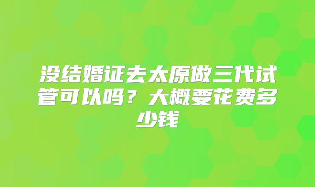 没结婚证去太原做三代试管可以吗？大概要花费多少钱