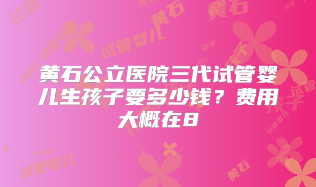 黄石公立医院三代试管婴儿生孩子要多少钱?费用大概在8