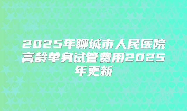 2025年聊城市人民医院高龄单身试管费用2025年更新