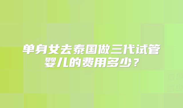 单身女去泰国做三代试管婴儿的费用多少？