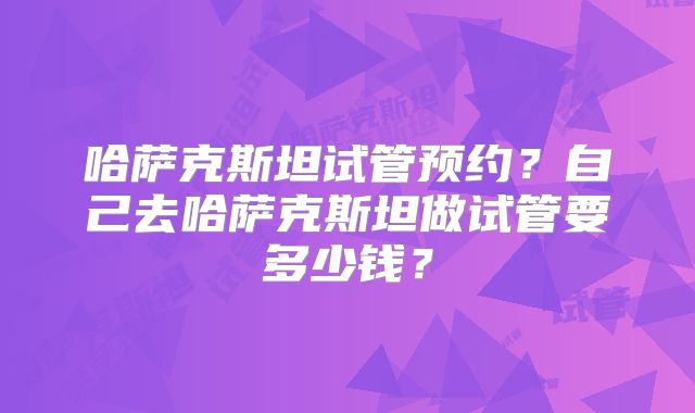 哈萨克斯坦试管预约？自己去哈萨克斯坦做试管要多少钱？