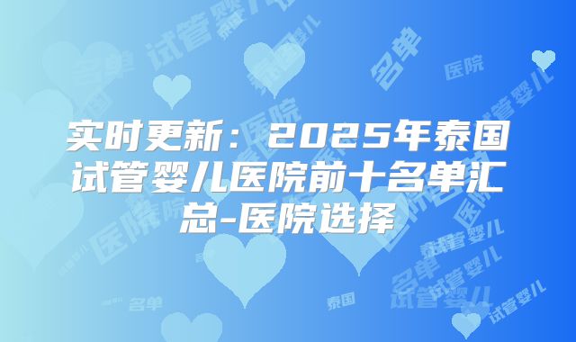 实时更新：2025年泰国试管婴儿医院前十名单汇总-医院选择