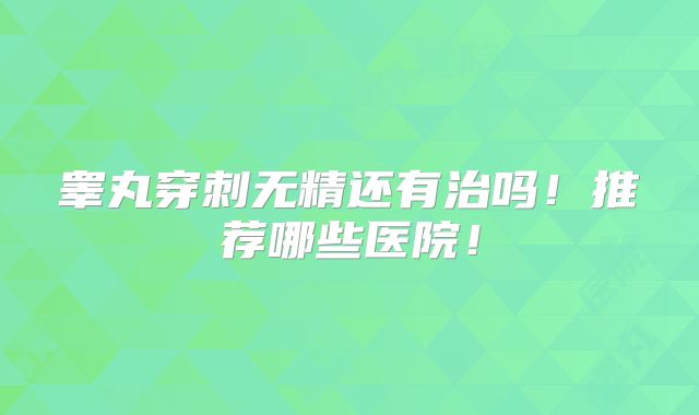 睾丸穿刺无精还有治吗！推荐哪些医院！