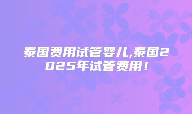 泰国费用试管婴儿,泰国2025年试管费用！