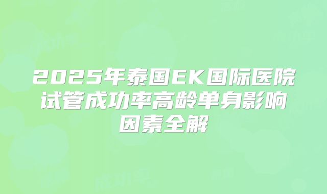 2025年泰国EK国际医院试管成功率高龄单身影响因素全解