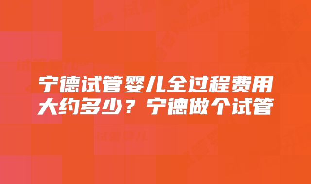 宁德试管婴儿全过程费用大约多少？宁德做个试管