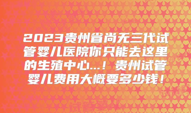2023贵州省尚无三代试管婴儿医院你只能去这里的生殖中心...！贵州试管婴儿费用大概要多少钱！