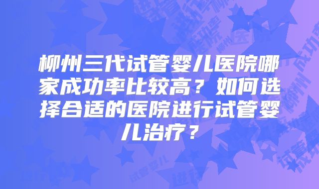 柳州三代试管婴儿医院哪家成功率比较高？如何选择合适的医院进行试管婴儿治疗？