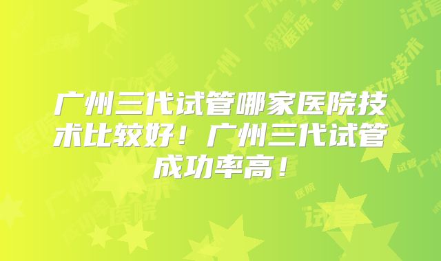 广州三代试管哪家医院技术比较好！广州三代试管成功率高！