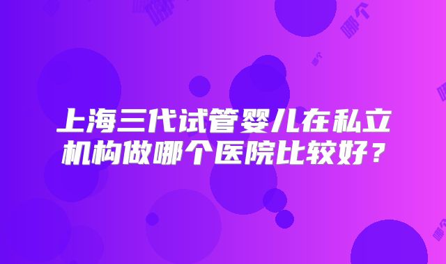 上海三代试管婴儿在私立机构做哪个医院比较好？