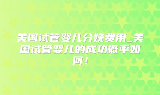 美国试管婴儿分娩费用_美国试管婴儿的成功概率如何！