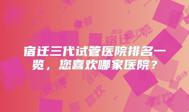 宿迁三代试管医院排名一览，您喜欢哪家医院？