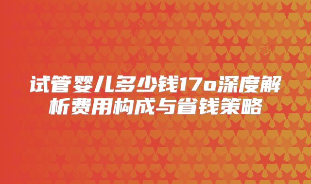 试管婴儿多少钱17o深度解析费用构成与省钱策略