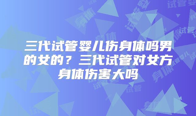 三代试管婴儿伤身体吗男的女的？三代试管对女方身体伤害大吗