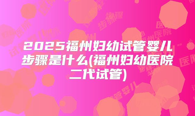 2025福州妇幼试管婴儿步骤是什么(福州妇幼医院二代试管)