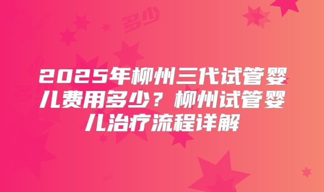2025年柳州三代试管婴儿费用多少?柳州试管婴儿治疗流程详解