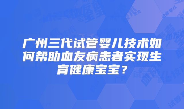 广州三代试管婴儿技术如何帮助血友病患者实现生育健康宝宝?