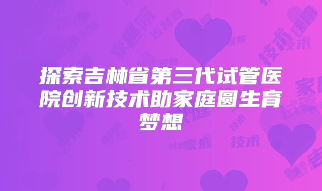 探索吉林省第三代试管医院创新技术助家庭圆生育梦想