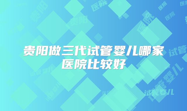贵阳做三代试管婴儿哪家医院比较好