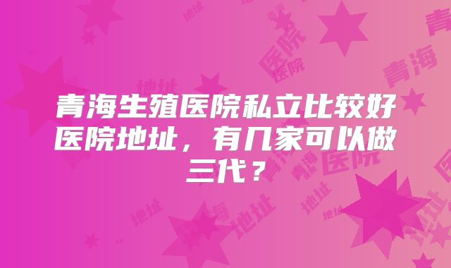 青海生殖医院私立比较好医院地址,有几家可以做三代?