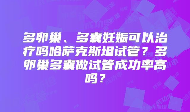 多卵巢、多囊妊娠可以治疗吗哈萨克斯坦试管？多卵巢多囊做试管成功率高吗？
