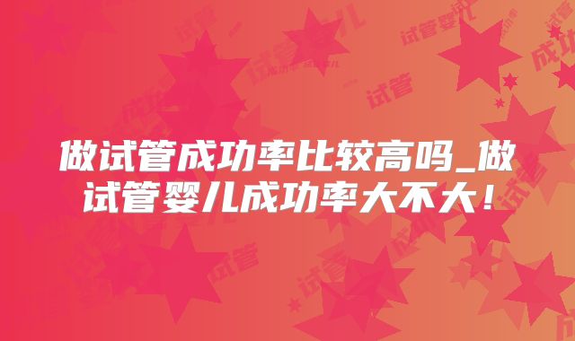做试管成功率比较高吗_做试管婴儿成功率大不大！